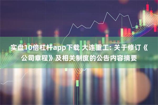 实盘10倍杠杆app下载 大连重工: 关于修订《公司章程》及相关制度的公告内容摘要