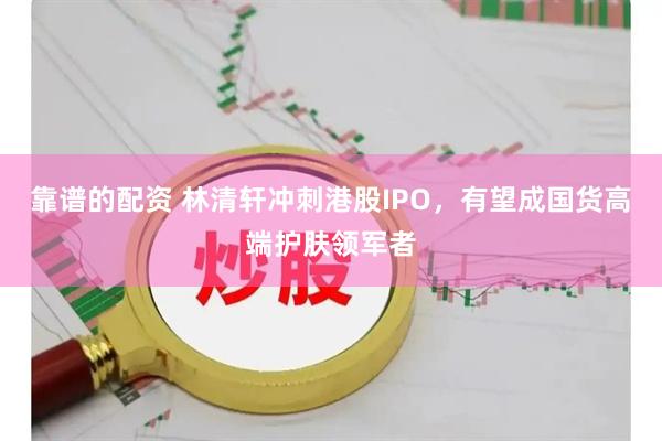 靠谱的配资 林清轩冲刺港股IPO，有望成国货高端护肤领军者