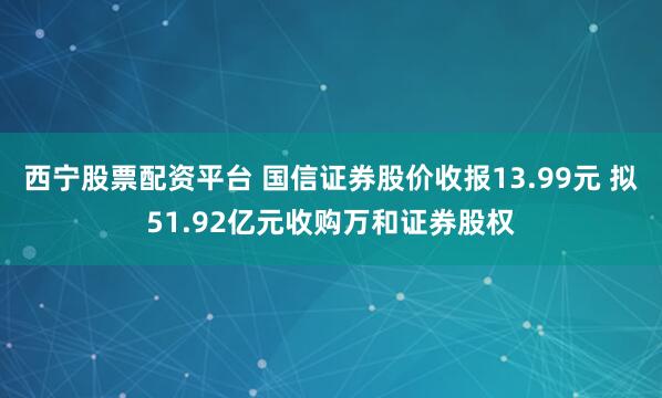 西宁股票配资平台 国信证券股价收报13.99元 拟51.92亿元收购万和证券股权