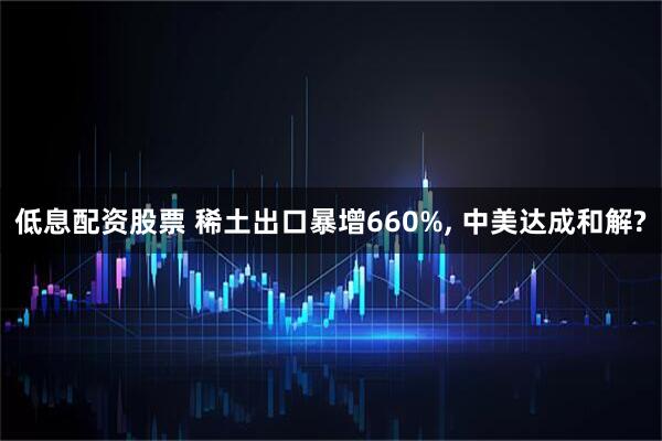 低息配资股票 稀土出口暴增660%, 中美达成和解?