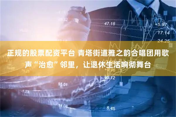 正规的股票配资平台 青塔街道雅之韵合唱团用歌声“治愈”邻里，让退休生活响彻舞台