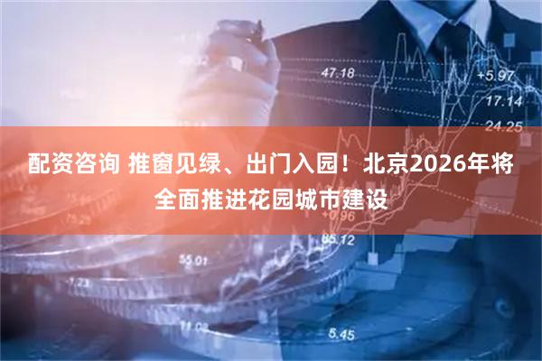 配资咨询 推窗见绿、出门入园！北京2026年将全面推进花园城市建设