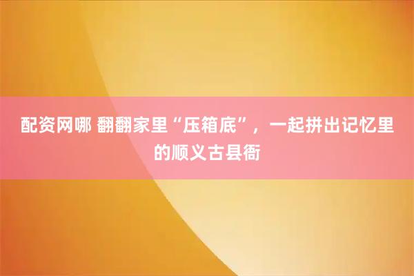 配资网哪 翻翻家里“压箱底”，一起拼出记忆里的顺义古县衙