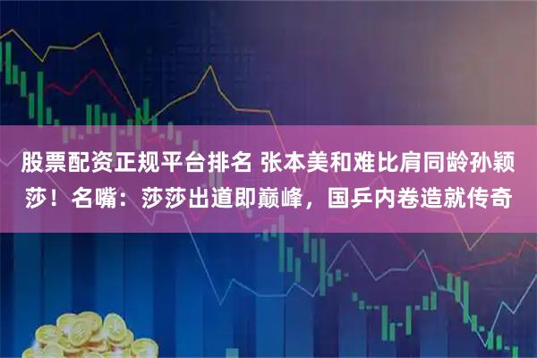 股票配资正规平台排名 张本美和难比肩同龄孙颖莎！名嘴：莎莎出道即巅峰，国乒内卷造就传奇