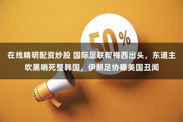 在线精明配资炒股 国际足联帮梅西出头，东道主吹黑哨死整韩国，伊朗足协曝美国丑闻