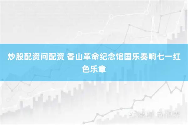 炒股配资问配资 香山革命纪念馆国乐奏响七一红色乐章